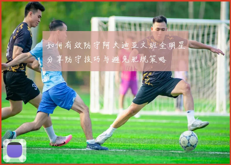 如何有效防守阿夫迪亚文班全明星分享防守技巧与避免犯规策略