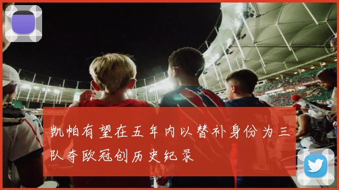 凯帕有望在五年内以替补身份为三队夺欧冠创历史纪录