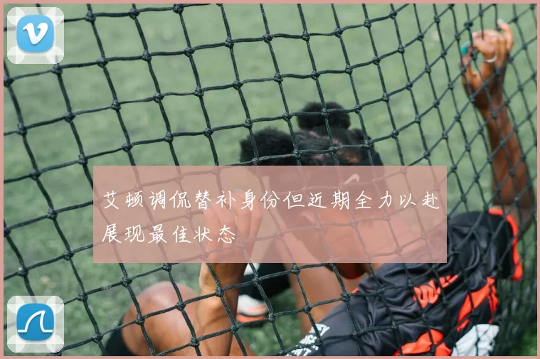 艾顿调侃替补身份但近期全力以赴展现最佳状态