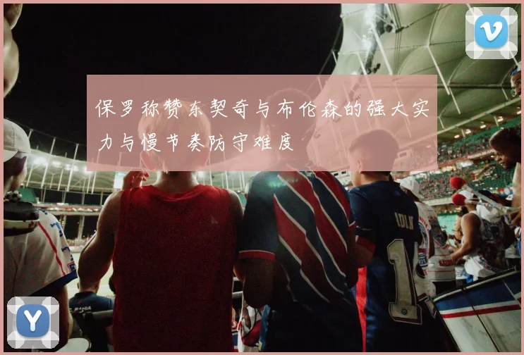 保罗称赞东契奇与布伦森的强大实力与慢节奏防守难度