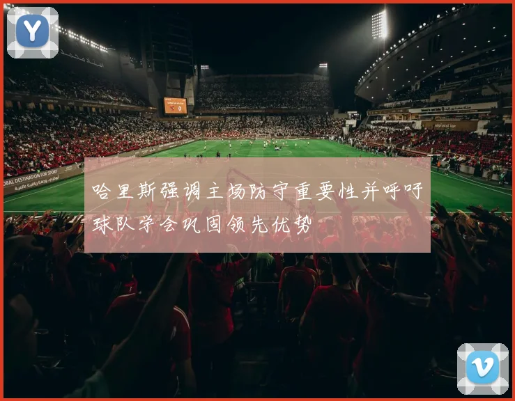 哈里斯强调主场防守重要性并呼吁球队学会巩固领先优势