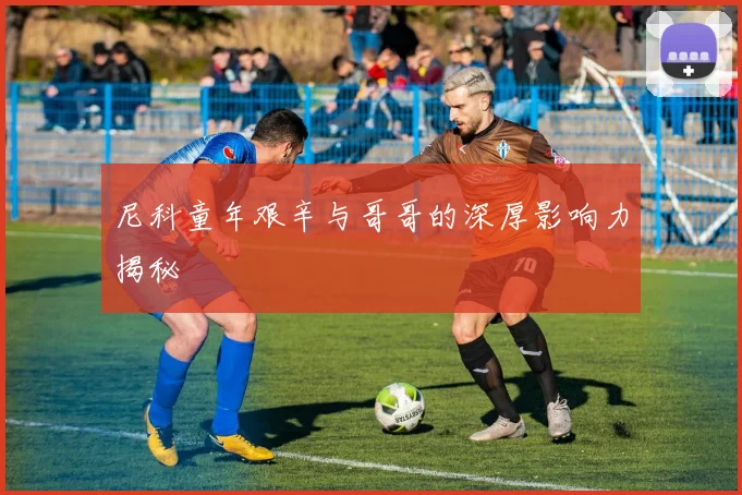 尼科童年艰辛与哥哥的深厚影响力揭秘