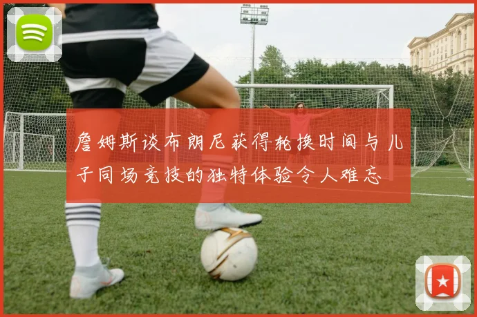 詹姆斯谈布朗尼获得轮换时间与儿子同场竞技的独特体验令人难忘