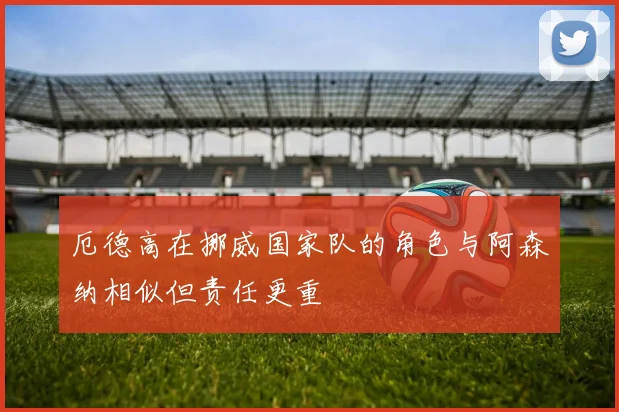 厄德高在挪威国家队的角色与阿森纳相似但责任更重