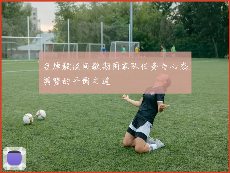 吕焯毅谈间歇期国家队任务与心态调整的平衡之道