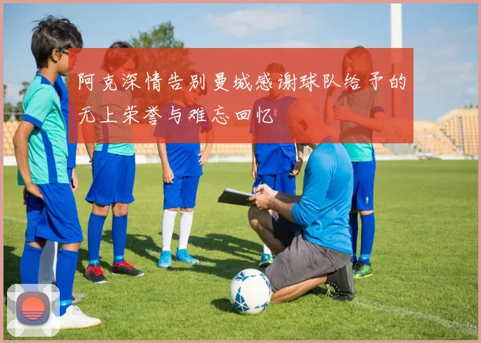 阿克深情告别曼城感谢球队给予的无上荣誉与难忘回忆