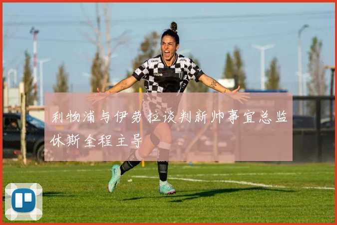 利物浦与伊劳拉谈判新帅事宜总监休斯全程主导