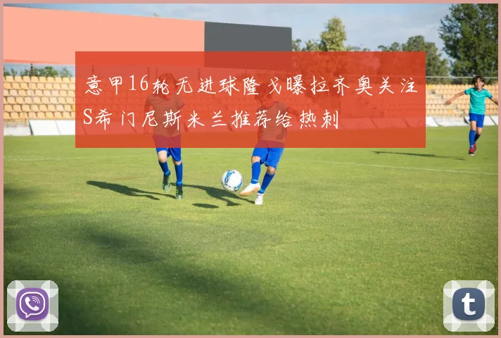 意甲16轮无进球隆戈曝拉齐奥关注S希门尼斯米兰推荐给热刺