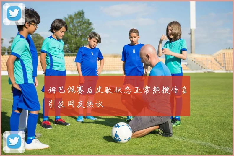 姆巴佩赛后皮肤状态正常热搜传言引发网友热议