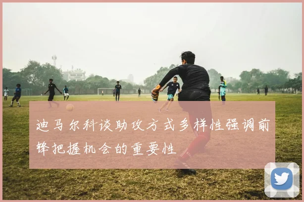 迪马尔科谈助攻方式多样性强调前锋把握机会的重要性