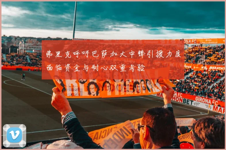 弗里克呼吁巴萨加大中锋引援力度面临资金与耐心双重考验