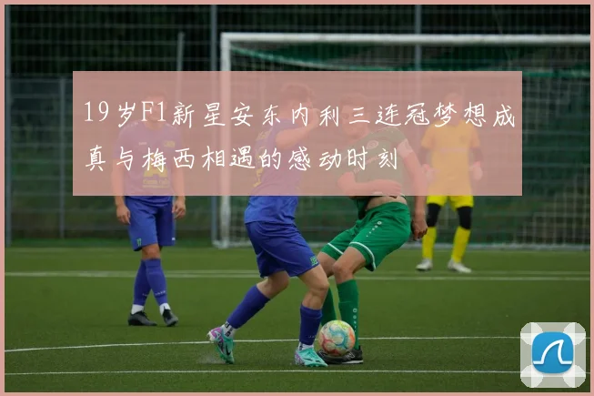 19岁F1新星安东内利三连冠梦想成真与梅西相遇的感动时刻