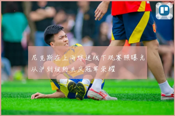 尼克斯在上海球迷线下观赛照曝光从沪到纽约共庆冠军荣耀