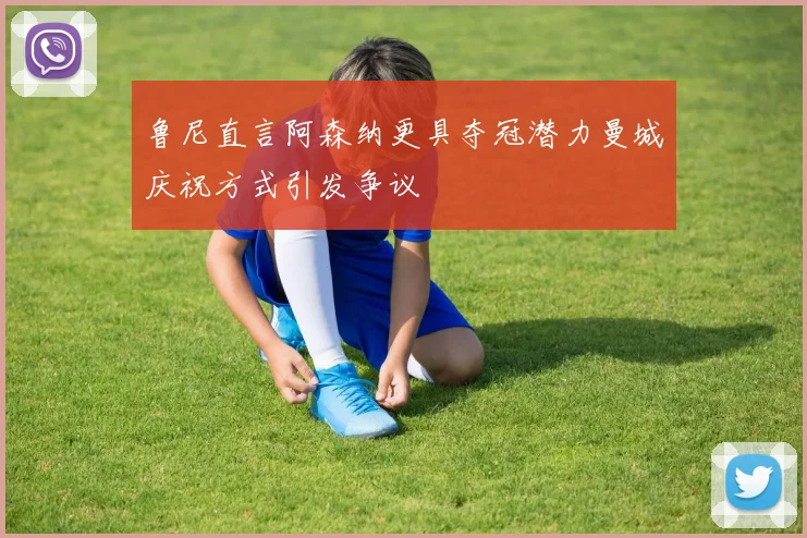 鲁尼直言阿森纳更具夺冠潜力曼城庆祝方式引发争议
