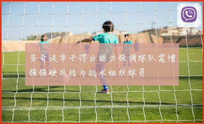 芬奇谈华子得分能力强调球队需增强强硬风格与战术组织球员
