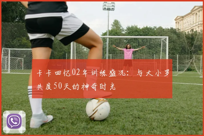 卡卡回忆02年训练盛况：与大小罗共度50天的神奇时光