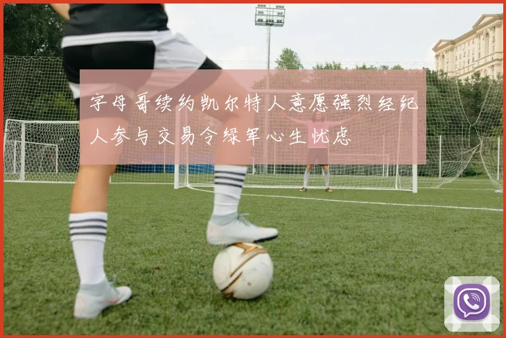 字母哥续约凯尔特人意愿强烈经纪人参与交易令绿军心生忧虑