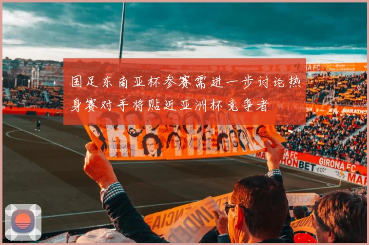 国足东南亚杯参赛需进一步讨论热身赛对手将贴近亚洲杯竞争者