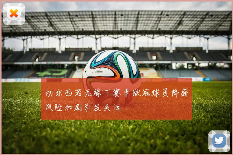 切尔西若无缘下赛季欧冠球员降薪风险加剧引发关注