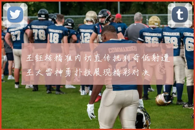 王钰栋精准内切直传托利奇低射遭王大雷神勇扑救展现精彩对决