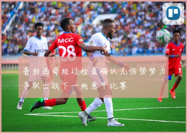 普利西奇经过检查确认无伤势努力争取出战下一轮意甲比赛